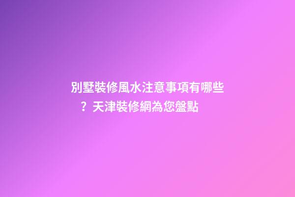 別墅裝修風水注意事項有哪些？天津裝修網為您盤點